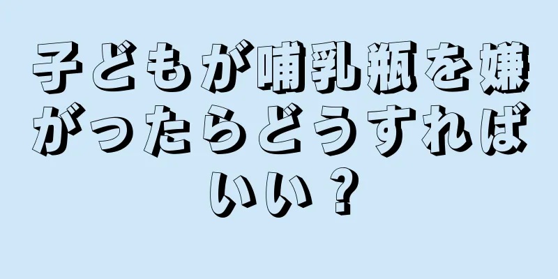 子どもが哺乳瓶を嫌がったらどうすればいい？