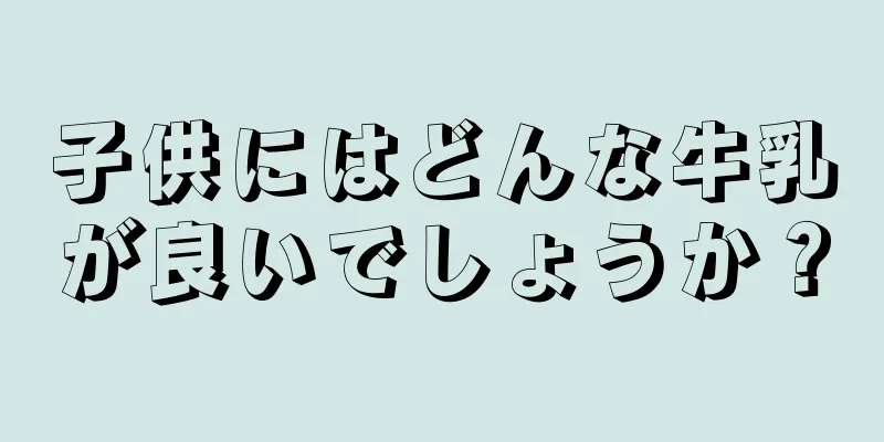 子供にはどんな牛乳が良いでしょうか？