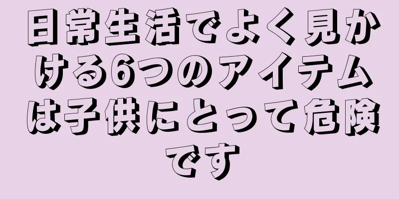日常生活でよく見かける6つのアイテムは子供にとって危険です