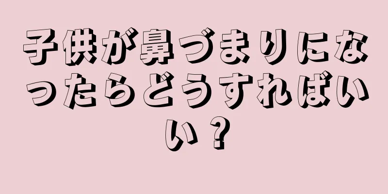 子供が鼻づまりになったらどうすればいい？