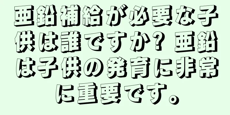 亜鉛補給が必要な子供は誰ですか? 亜鉛は子供の発育に非常に重要です。