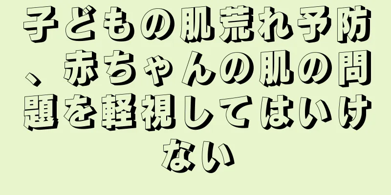 子どもの肌荒れ予防、赤ちゃんの肌の問題を軽視してはいけない