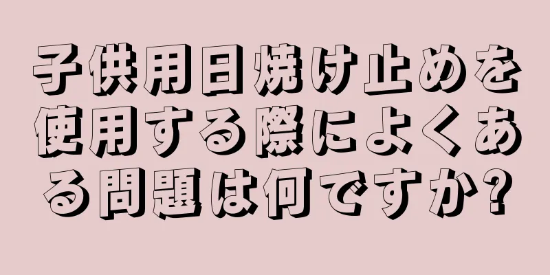 子供用日焼け止めを使用する際によくある問題は何ですか?
