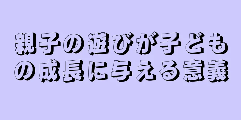 親子の遊びが子どもの成長に与える意義