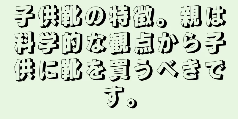 子供靴の特徴。親は科学的な観点から子供に靴を買うべきです。
