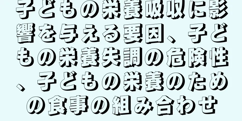 子どもの栄養吸収に影響を与える要因、子どもの栄養失調の危険性、子どもの栄養のための食事の組み合わせ