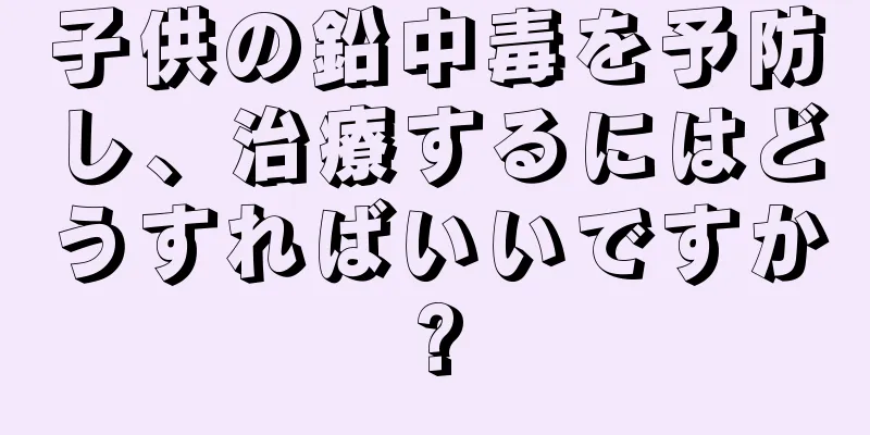 子供の鉛中毒を予防し、治療するにはどうすればいいですか?