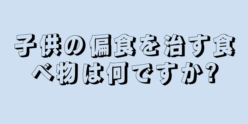 子供の偏食を治す食べ物は何ですか?