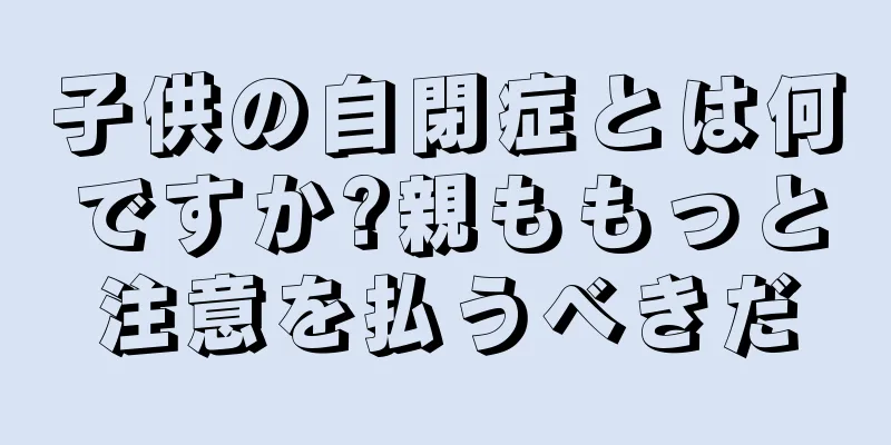 子供の自閉症とは何ですか?親ももっと注意を払うべきだ